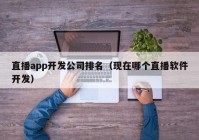 直播app开发公司排名（现在哪个直播软件开发）